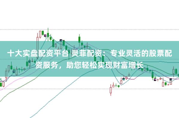 十大实盘配资平台 灵菲配资：专业灵活的股票配资服务，助您轻松实现财富增长