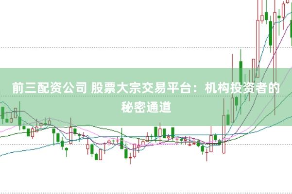 前三配资公司 股票大宗交易平台：机构投资者的秘密通道