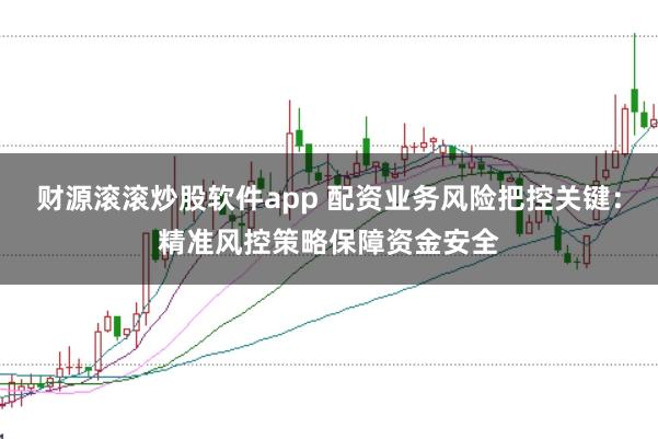 财源滚滚炒股软件app 配资业务风险把控关键：精准风控策略保障资金安全