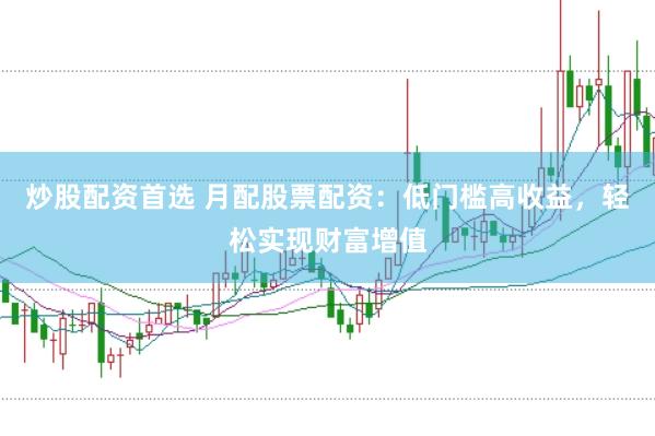 炒股配资首选 月配股票配资：低门槛高收益，轻松实现财富增值