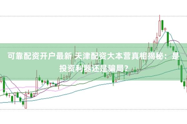 可靠配资开户最新 天津配资大本营真相揭秘：是投资利器还是骗局？