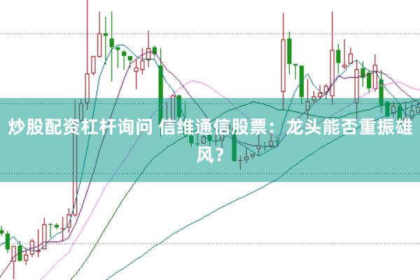 炒股配资杠杆询问 信维通信股票：龙头能否重振雄风？