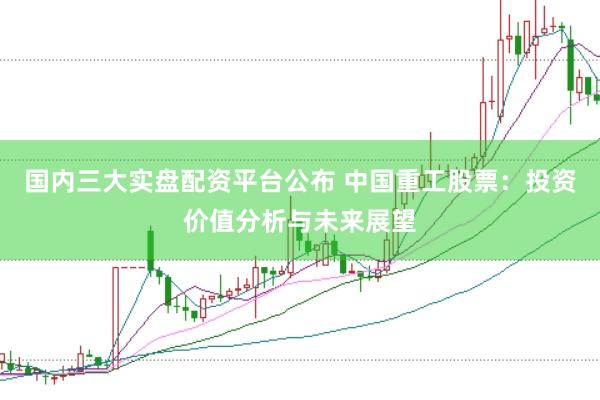 国内三大实盘配资平台公布 中国重工股票：投资价值分析与未来展望