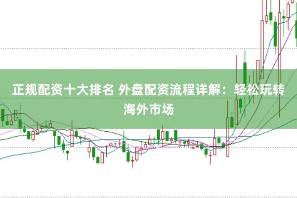 正规配资十大排名 外盘配资流程详解：轻松玩转海外市场
