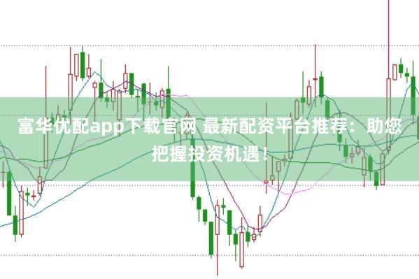 富华优配app下载官网 最新配资平台推荐：助您把握投资机遇！