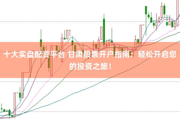 十大实盘配资平台 甘肃股票开户指南：轻松开启您的投资之旅！