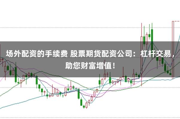 场外配资的手续费 股票期货配资公司：杠杆交易，助您财富增值！