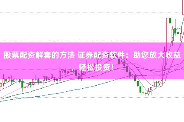 股票配资解套的方法 证券配资软件：助您放大收益，轻松投资！