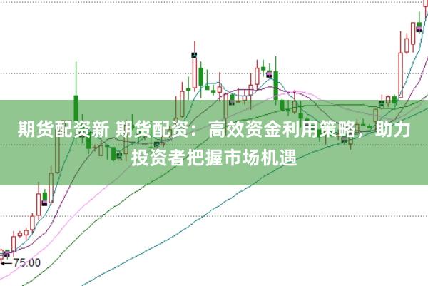 期货配资新 期货配资：高效资金利用策略，助力投资者把握市场机遇
