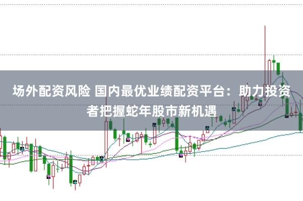 场外配资风险 国内最优业绩配资平台：助力投资者把握蛇年股市新机遇