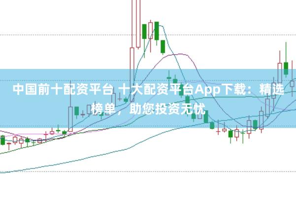 中国前十配资平台 十大配资平台App下载：精选榜单，助您投资无忧