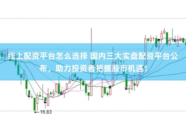 线上配资平台怎么选择 国内三大实盘配资平台公布，助力投资者把握股市机遇！
