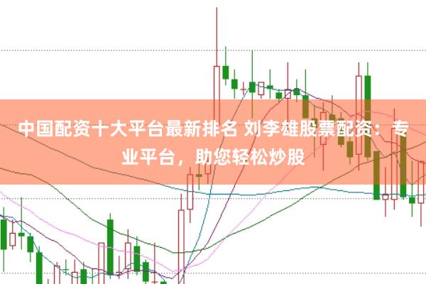 中国配资十大平台最新排名 刘李雄股票配资：专业平台，助您轻松炒股