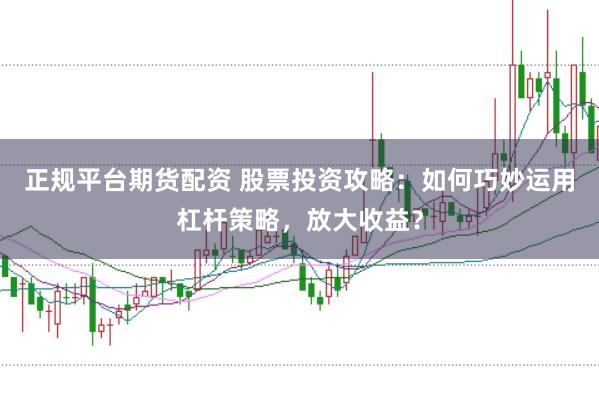 正规平台期货配资 股票投资攻略：如何巧妙运用杠杆策略，放大收益？