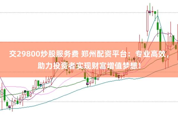 交29800炒股服务费 郑州配资平台：专业高效，助力投资者实现财富增值梦想！