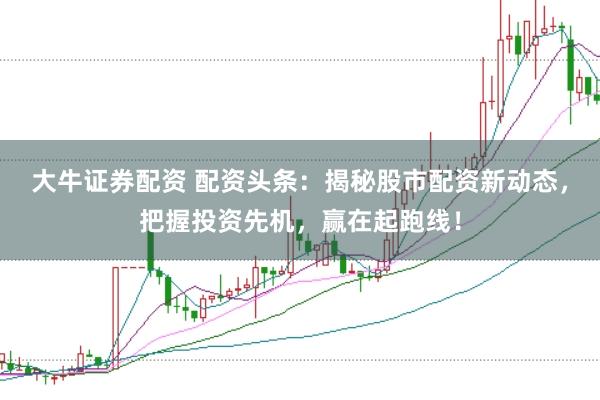 大牛证券配资 配资头条：揭秘股市配资新动态，把握投资先机，赢在起跑线！