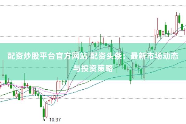 配资炒股平台官方网站 配资头条:最新市场动态与投资策略