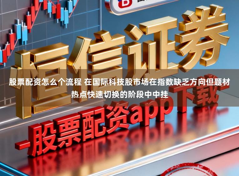 股票配资怎么个流程 在国际科技股市场在指数缺乏方向但题材热点快速切换的阶段中中挂