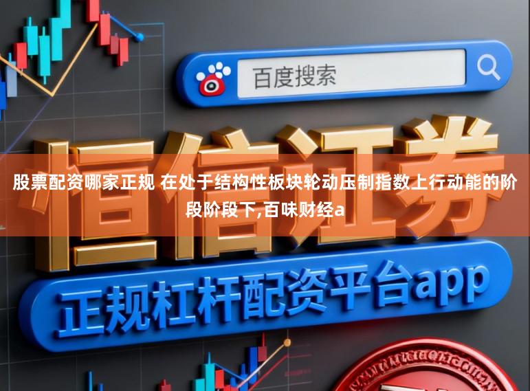 股票配资哪家正规 在处于结构性板块轮动压制指数上行动能的阶段阶段下，百味财经a
