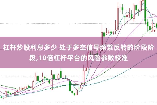 杠杆炒股利息多少 处于多空信号频繁反转的阶段阶段,10倍杠杆平台的风险参数校准