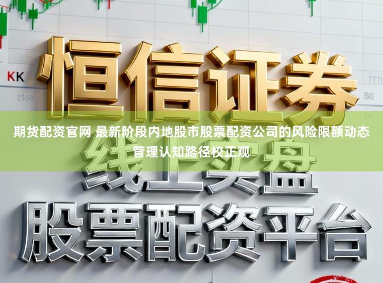 期货配资官网 最新阶段内地股市股票配资公司的风险限额动态管理认知路径校正观