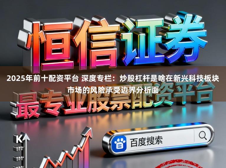 2025年前十配资平台 深度专栏：炒股杠杆是啥在新兴科技板块市场的风险承受边界分析面