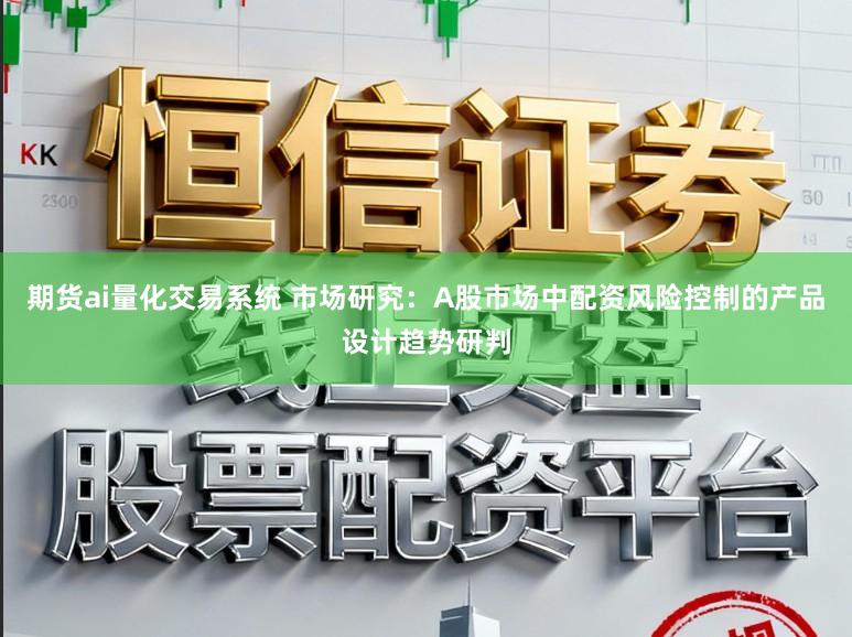 期货ai量化交易系统 市场研究：A股市场中配资风险控制的产品设计趋势研判