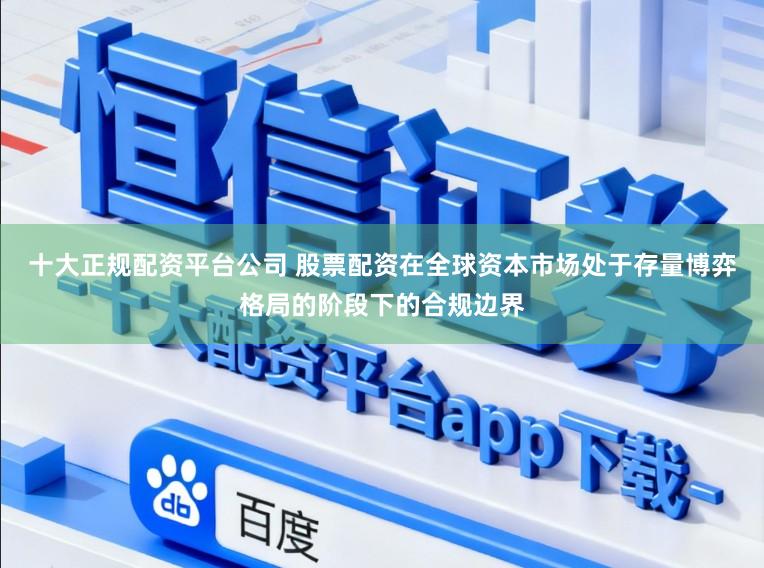 十大正规配资平台公司 股票配资在全球资本市场处于存量博弈格局的阶段下的合规边界