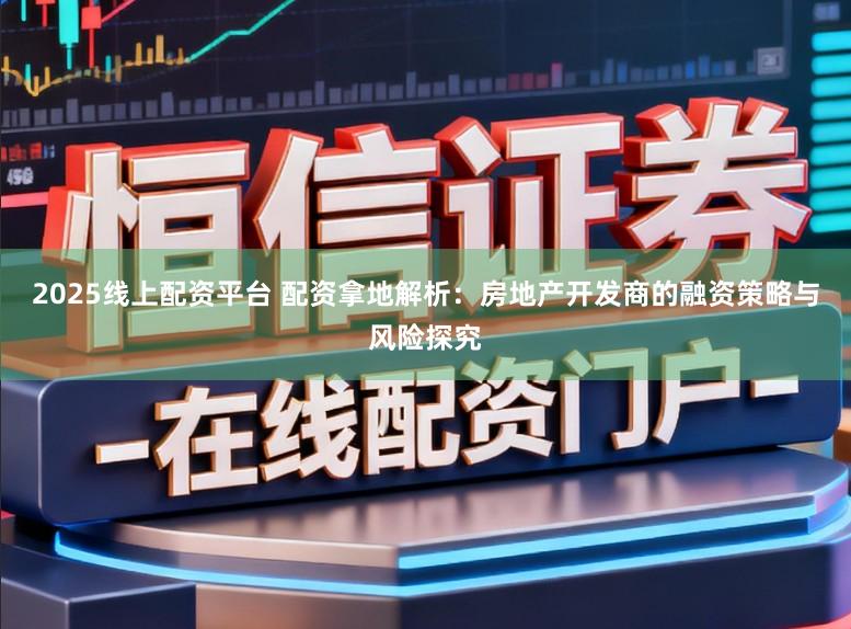 2025线上配资平台 配资拿地解析:房地产开发商的融资策略与风险探究