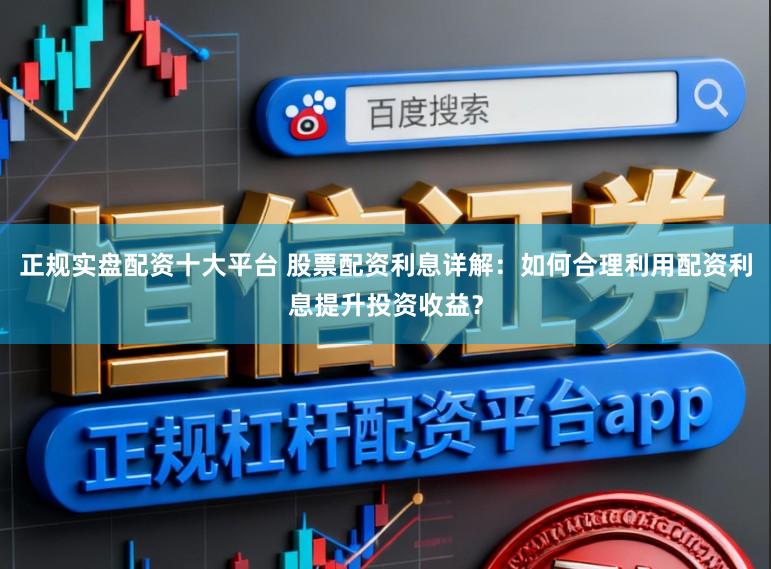 正规实盘配资十大平台 股票配资利息详解：如何合理利用配资利息提升投资收益？